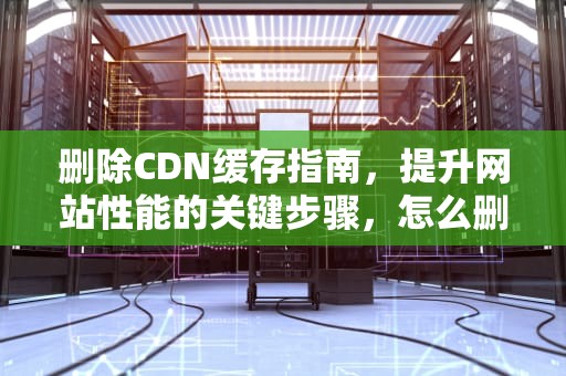 删除CDN缓存指南，提升网站性能的关键步骤，怎么删除cdn缓存