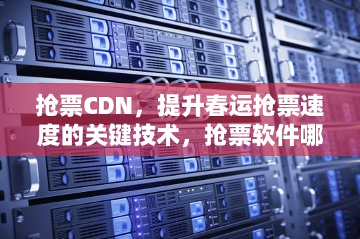 抢票CDN，提升春运抢票速度的关键技术，抢票软件哪个成功率高