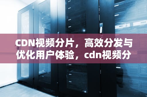 CDN视频分片，高效分发与优化用户体验，cdn视频分发
