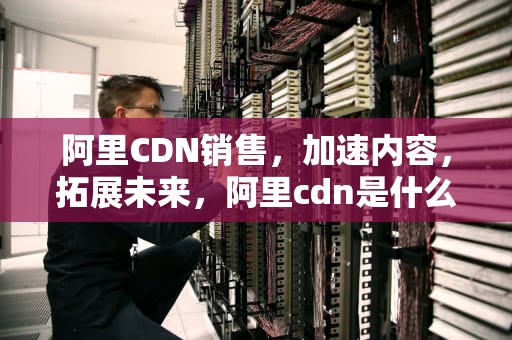 阿里CDN销售，加速内容，拓展未来，阿里cdn是什么