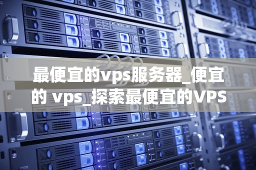最便宜的vps服务器_便宜的 vps_探索最便宜的VPS服务器