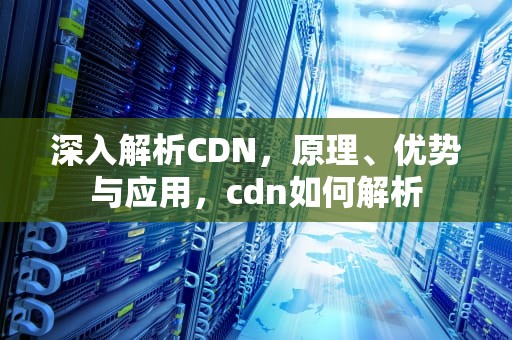 深入解析CDN，原理、优势与应用，cdn如何解析