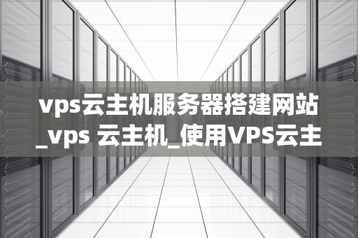 vps云主机服务器搭建网站_vps 云主机_使用VPS云主机服务器搭建网站的全面指南
