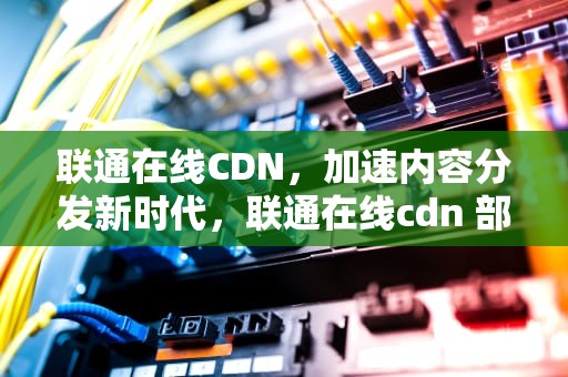联通在线CDN，加速内容分发新时代，联通在线cdn 部署位置