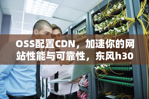 OSS配置CDN，加速你的网站性能与可靠性，东风h30cross配置