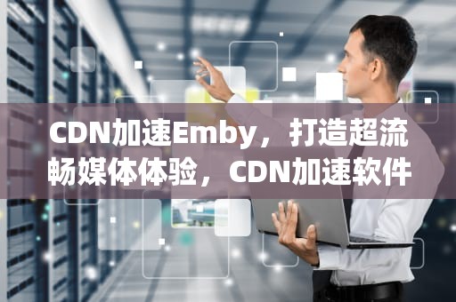 CDN加速Emby，打造超流畅媒体体验，CDN加速软件