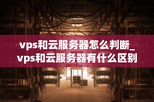 vps和云服务器怎么判断_vps和云服务器有什么区别_深入理解VPS和云服务器的区分