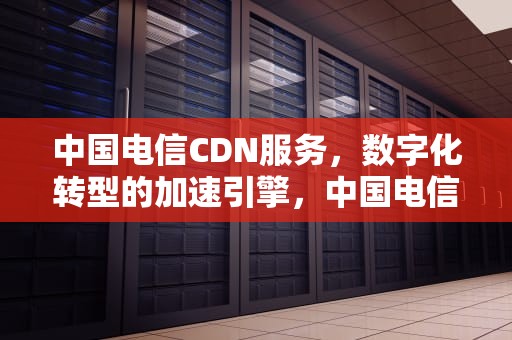 中国电信CDN服务，数字化转型的加速引擎，中国电信cdn业务