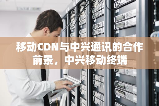 移动CDN与中兴通讯的合作前景，中兴移动终端
