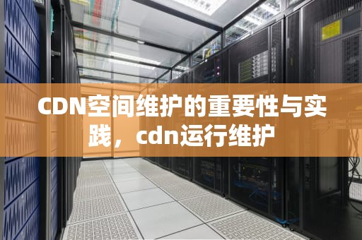 CDN空间维护的重要性与实践，cdn运行维护