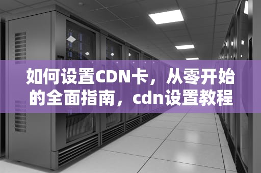 如何设置CDN卡，从零开始的全面指南，cdn设置教程