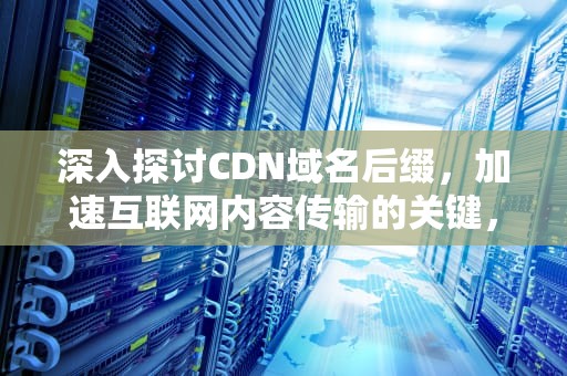 深入探讨CDN域名后缀，加速互联网内容传输的关键，cdn域名是什么