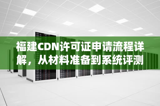 福建CDN许可证申请流程详解，从材料准备到系统评测全面指南，cdn建设