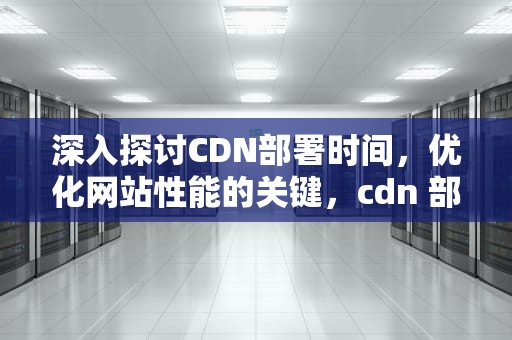 深入探讨CDN部署时间，优化网站性能的关键，cdn 部署