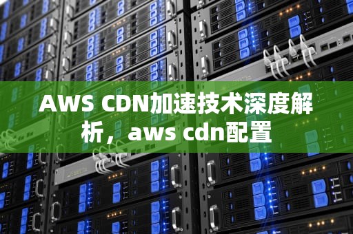 AWS CDN加速技术深度解析，aws cdn配置