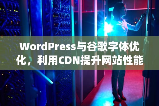 WordPress与谷歌字体优化，利用CDN提升网站性能，wordpress google