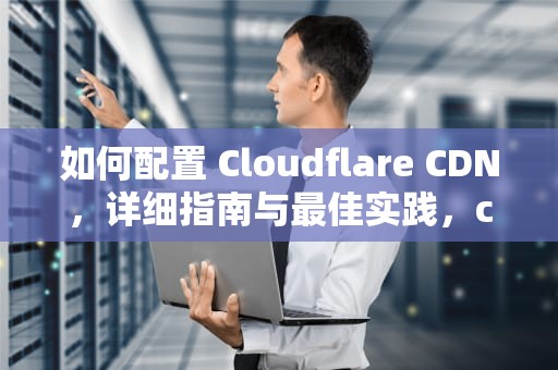 如何配置 Cloudflare CDN，详细指南与最佳实践，cloudflareCDN配置优化