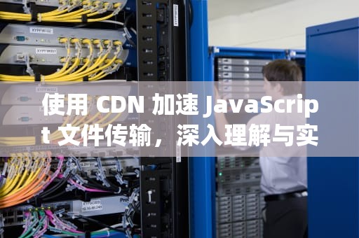 使用 CDN 加速 JavaScript 文件传输，深入理解与实践