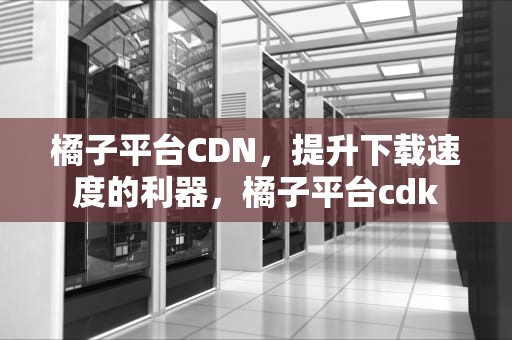 橘子平台CDN，提升下载速度的利器，橘子平台cdk