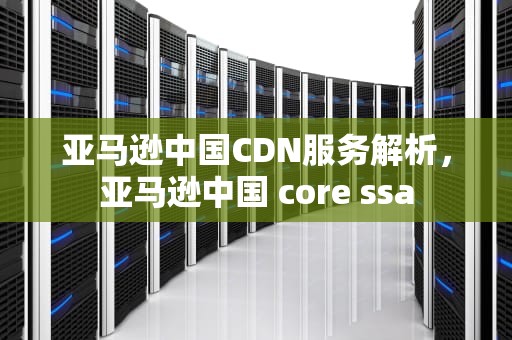 亚马逊中国CDN服务解析，亚马逊中国 core ssa