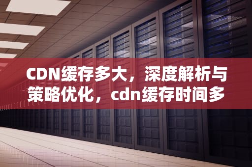CDN缓存多大，深度解析与策略优化，cdn缓存时间多少好
