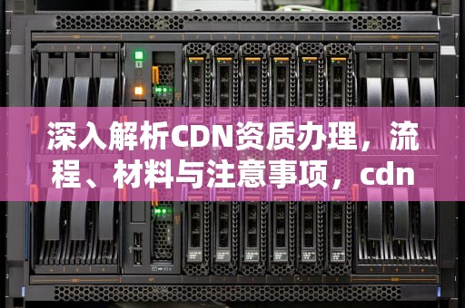 深入解析CDN资质办理，流程、材料与注意事项，cdn资质申请办理