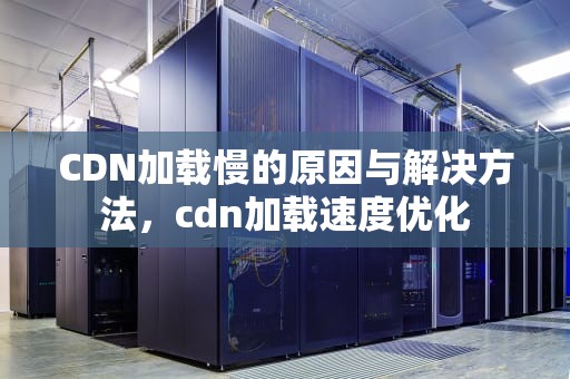 CDN加载慢的原因与解决方法，cdn加载速度优化