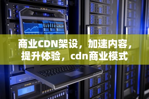商业CDN架设，加速内容，提升体验，cdn商业模式