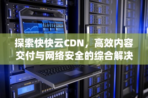 探索快快云CDN，高效内容交付与网络安全的综合解决方案，快快云计算(深圳)有限公司