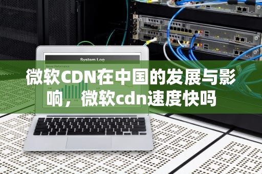微软CDN在中国的发展与影响，微软cdn速度快吗