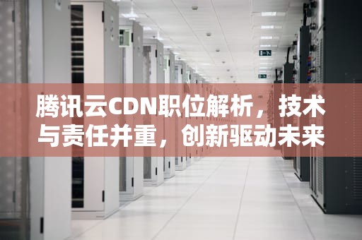 腾讯云CDN职位解析，技术与责任并重，创新驱动未来，腾讯cdn招聘