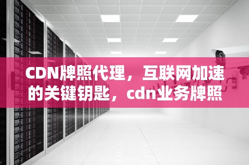 CDN牌照代理，互联网加速的关键钥匙，cdn业务牌照