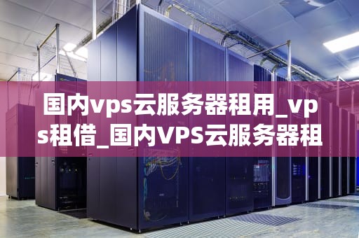 国内vps云服务器租用_vps租借_国内VPS云服务器租用的全面解析