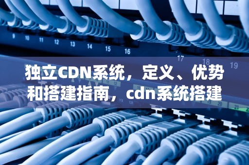 独立CDN系统，定义、优势和搭建指南，cdn系统搭建