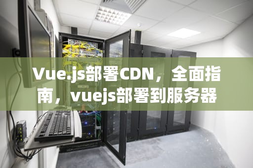 Vue.js部署CDN，全面指南，vuejs部署到服务器
