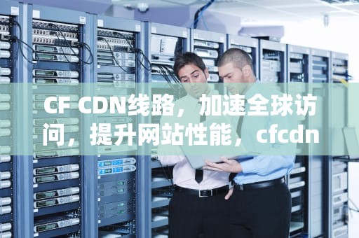 CF CDN线路，加速全球访问，提升网站性能，cfcdn线路优化国内