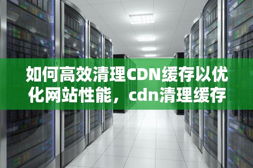 如何高效清理CDN缓存以优化网站性能，cdn清理缓存