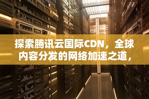 探索腾讯云国际CDN，全球内容分发的网络加速之道，腾讯国际学校