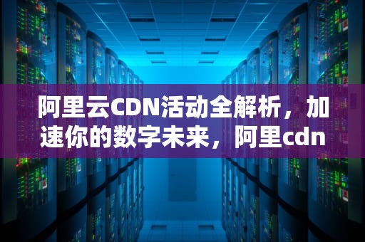 阿里云CDN活动全解析，加速你的数字未来，阿里cdn使用
