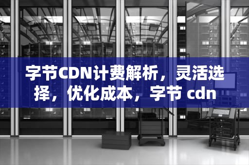 字节CDN计费解析，灵活选择，优化成本，字节 cdn