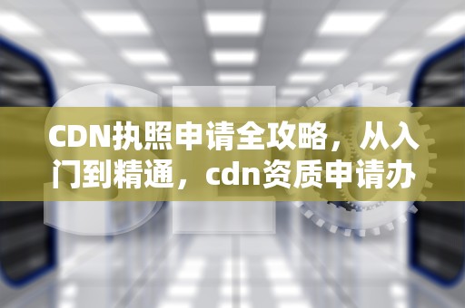 CDN执照申请全攻略，从入门到精通，cdn资质申请办理