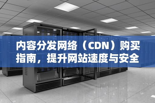 内容分发网络（CDN）购买指南，提升网站速度与安全性，cdn 购买