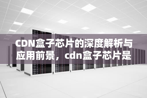 CDN盒子芯片的深度解析与应用前景，cdn盒子芯片是杂牌子吗