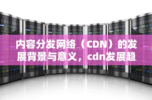 内容分发网络（CDN）的发展背景与意义，cdn发展趋势