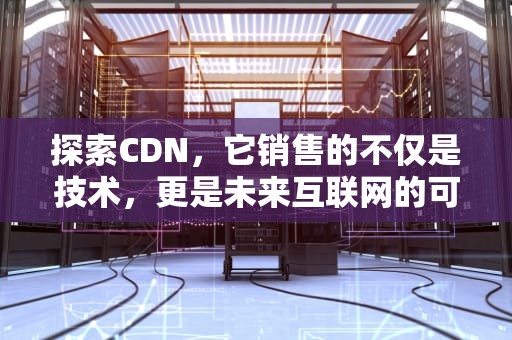 探索CDN，它销售的不仅是技术，更是未来互联网的可能性，cdn的卖点