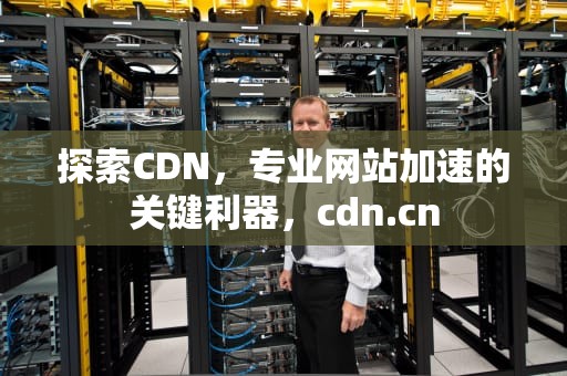 探索CDN，专业网站加速的关键利器，cdn.cn