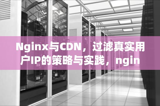 Nginx与CDN，过滤真实用户IP的策略与实践，nginx过滤器