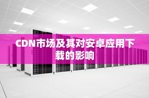 CDN市场及其对安卓应用下载的影响