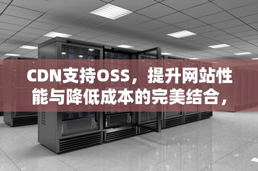 CDN支持OSS，提升网站性能与降低成本的完美结合，cdn支持websocket