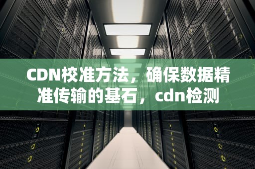 CDN校准方法，确保数据精准传输的基石，cdn检测